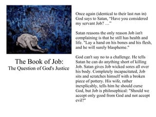 The Book of Job: The Question of God's Justice  Once again (identical to their last run in) God says to Satan, “Have you considered my servant Job? …” Satan reasons the only reason Job isn't complaining is that he still has health and life. "Lay a hand on his bones and his flesh, and he will surely blaspheme."  God can't say no to a challenge. He tells Satan he can do anything short of killing Job. Satan gives Job wicked sores all over his body. Completely incapacitated, Job sits and scratches himself with a broken piece of pottery. His wife, rather inexplicably, tells him he should curse God, but Job is philosophical: "Should we accept only good from God and not accept evil?"   
