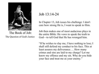 The Book of Job: The Question of God's Justice   Job 13:14-24 In Chapter 13, Job issues his challenge: I don't care how strong He is, I want to speak to Him.  Job then makes one of most audacious plays in the entire Bible: He vows to speak the truth to God—to tell God that He has wronged him.  “ If he wishes to slay me, I have nothing to lose; I shall still defend my conduct to his face. This at least assures my deliverance…. How many crimes and sins are laid to my charge? Let me know my offence and my sin. Why do you hide your face and treat me as your enemy.” 