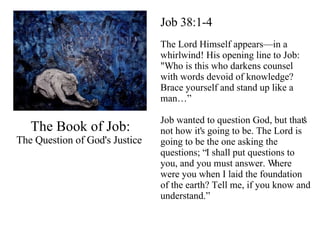 The Book of Job: The Question of God's Justice  Job 38:1-4 The Lord Himself appears—in a whirlwind! His opening line to Job: "Who is this who darkens counsel with words devoid of knowledge? Brace yourself and stand up like a man…” Job wanted to question God, but that's not how it's going to be. The Lord is going to be the one asking the questions; “I shall put questions to you, and you must answer. Where were you when I laid the foundation of the earth? Tell me, if you know and understand.” 
