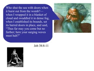 Job 38:8-11 Who shut the sea with doors when it burst out from the womb?— when I wrapped it in a blanket of cloud and swaddled it in dense fog, when I established its bounds, set its barred doors in place, and said, “Thus far may you come but no farther; here your surging waves must halt?” 