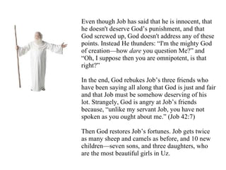 Even though Job has said that he is innocent, that he doesn't deserve God’s punishment, and that God screwed up, God doesn't address any of these points. Instead He thunders: “I'm the mighty God of creation—how  dare  you question Me?” and “Oh, I suppose then you are omnipotent, is that right?” In the end, God rebukes Job’s three friends who have been saying all along that God is just and fair and that Job must be somehow deserving of his lot. Strangely, God is angry at Job’s friends because, “unlike my servant Job, you have not spoken as you ought about me.” (Job 42:7) Then God restores Job’s fortunes. Job gets twice as many sheep and camels as before, and 10 new children—seven sons, and three daughters, who are the most beautiful girls in Uz.   