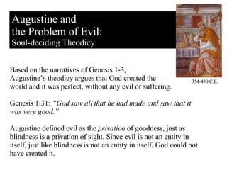 Augustine and the Problem of Evil: Soul-deciding Theodicy Based on the narratives of Genesis 1-3,  Augustine’s theodicy argues that God created the  world and it was perfect, without any evil or suffering.  Genesis 1:31:  “God saw all that he had made and saw that it was very good.” Augustine defined evil as the  privation  of goodness, just as blindness is a privation of sight. Since evil is not an entity in itself, just like blindness is not an entity in itself, God could not have created it. 354-430 C.E. 