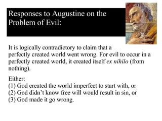 Responses to Augustine on the Problem of Evil: It is logically contradictory to claim that a perfectly created world went wrong. For evil to occur in a perfectly created world, it created itself  ex nihilo  (from nothing).  Either: (1) God created the world imperfect to start with, or  (2) God didn’t know free will would result in sin, or (3) God made it go wrong.   