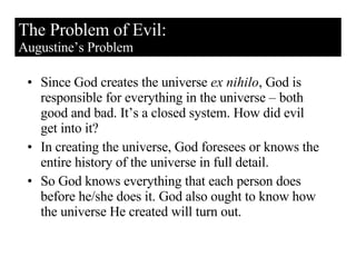 Since God creates the universe  ex nihilo , God is responsible for everything in the universe – both good and bad. It’s a closed system. How did evil get into it? In creating the universe, God foresees or knows the entire history of the universe in full detail.  So God knows everything that each person does before he/she does it. God also ought to know how the universe He created will turn out. The Problem of Evil: Augustine’s Problem 
