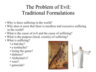 The Problem of Evil: Traditional Formulations Why is there suffering in the world? Why does it seem that there is needless and excessive suffering in the world? What is the cause of evil and the cause of suffering? What is the purpose (local, cosmic) of suffering? What is suffering?  a bad day? a toothache? losing the game? diabetes? Alzheimer's? wars? genocide?  