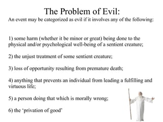 The Problem of Evil: An event may be categorized as evil if it involves any of the following:   1) some harm (whether it be minor or great) being done to the physical and/or psychological well-being of a sentient creature; 2) the unjust treatment of some sentient creature;  3) loss of opportunity resulting from premature death; 4) anything that prevents an individual from leading a fulfilling and virtuous life; 5) a person doing that which is morally wrong; 6) the ‘privation of good’   