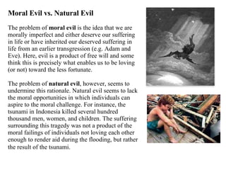 Moral Evil vs. Natural Evil The problem of  moral evil  is the idea that we are morally imperfect and either deserve our suffering in life or have inherited our deserved suffering in life from an earlier transgression (e.g. Adam and Eve). Here, evil is a product of free will and some think this is precisely what enables us to be loving (or not) toward the less fortunate.  The problem of  natural evil , however, seems to undermine this rationale. Natural evil seems to lack the moral opportunities in which individuals can aspire to the moral challenge. For instance, the tsunami in Indonesia killed several hundred thousand men, women, and children. The suffering surrounding this tragedy was not a product of the moral failings of individuals not loving each other enough to render aid during the flooding, but rather the result of the tsunami.   