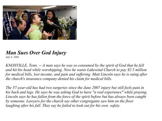 Man Sues Over God Injury July 9, 2008 KNOXVILLE, Tenn. -- A man says he was so consumed by the spirit of God that he fell and hit his head while worshipping. Now he wants Lakewind Church to pay $2.5 million for medical bills, lost income, and pain and suffering. Matt Lincoln says he is suing after the church's insurance company denied his claim for medical bills.  The 57-year-old has had two surgeries since the June 2007 injury but still feels pain in his back and legs. He says he was asking God to have "a real experience" while praying. Lincoln says he has fallen from the force of the spirit before but has always been caught by someone. Lawyers for the church say other congregants saw him on the floor laughing after his fall. They say he failed to look out for his own  safety. 