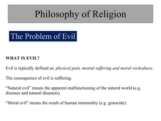 Philosophy of Religion The Problem of Evil WHAT IS EVIL? Evil is typically defined as:  physical pain, mental suffering and moral wickedness. The consequence of evil is suffering. “ Natural evil” means the apparent malfunctioning of the natural world (e.g. diseases and natural disasters). “ Moral evil” means the result of human immorality (e.g. genocide).  