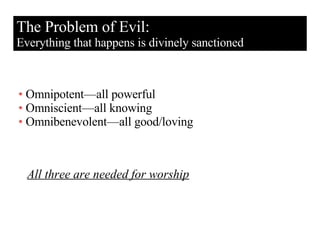 The Problem of Evil: Everything that happens is divinely sanctioned Omnipotent—all powerful Omniscient—all knowing Omnibenevolent—all good/loving All three are needed for worship 