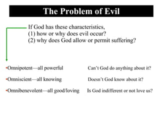 The Problem of Evil Omnipotent—all powerful   Can’t God do anything about it? Omniscient—all knowing   Doesn’t God know about it? Omnibenevolent—all good/loving  Is  God indifferent or not love us? If God has these characteristics,  (1) how or why does evil occur? (2) why does God allow or permit suffering? 