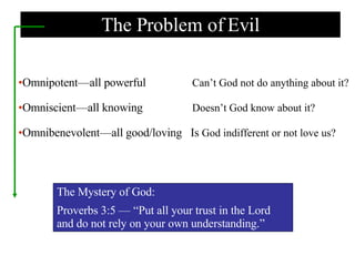 The Problem of Evil Omnipotent—all powerful   Can’t God not do anything about it? Omniscient—all knowing   Doesn’t God know about it? Omnibenevolent—all good/loving  Is  God indifferent or not love us? The Mystery of God: Proverbs 3:5 — “Put all your trust in the Lord  and do not rely on your own understanding.” 