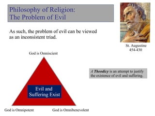 Philosophy of Religion: The Problem of Evil As such, the problem of evil can be viewed  as an inconsistent triad. St. Augustine 454-430  Evil and  Suffering Exist God is Omnibenevolent God is Omnipotent A  Theodicy  is an attempt to justify the existence of evil and suffering.  God is Omniscient 