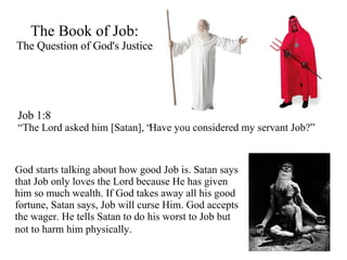 The Book of Job: The Question of God's Justice Job 1:8 “ The Lord asked him [Satan], “Have you considered my servant Job?” God starts talking about how good Job is. Satan says that Job only loves the Lord because He has given him so much wealth. If God takes away all his good fortune, Satan says, Job will curse Him. God accepts the wager. He tells Satan to do his worst to Job but not to harm him physically.   