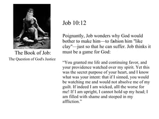 The Book of Job: The Question of God's Justice   Job 10:12 Poignantly, Job wonders why God would bother to make him—to fashion him "like clay"—just so that he can suffer. Job thinks it must be a game for God: “ You granted me life and continuing favor, and your providence watched over my spirit. Yet this was the secret purpose of your heart, and I know what was your intent: that if I sinned, you would be watching me and would not absolve me of my guilt. If indeed I am wicked, alll the worse for me! If I am upright, I cannot hold up my head; I am filled with shame and steeped in my affliction.” 