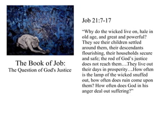 The Book of Job: The Question of God's Justice  Job 21:7-17 “ Why do the wicked live on, hale in old age, and great and powerful? They see their children settled around them, their descendants flourishing, their households secure and safe; the rod of God’s justice does not reach them….They live out their days in prosperity….How often is the lamp of the wicked snuffed out, how often does ruin come upon them? How often does God in his anger deal out suffering?” 