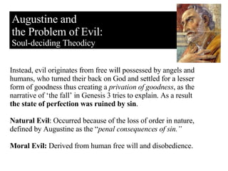 Augustine and the Problem of Evil: Soul-deciding Theodicy Instead, evil originates from free will possessed by angels and humans, who turned their back on God and settled for a lesser form of goodness thus creating a  privation of goodness , as the narrative of ‘the fall’ in Genesis 3 tries to explain. As a result  the state of perfection was ruined by sin . Natural Evil : Occurred because of the loss of order in nature, defined by Augustine as the “ penal consequences of sin.” Moral Evil:  Derived from human free will and disobedience. 