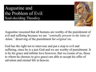 Augustine and the Problem of Evil: Soul-deciding Theodicy Augustine reasoned that all humans are worthy of the punishment of evil and suffering because we are  “seminally present in the loins of Adam,”  deserving of the punishment for  original sin . God has the right not to intervene and put a stop to evil and suffering, since he is a just God and we are worthy of punishment. It is by his grace and infinite love however, that we (some of us, those to whom he chooses to give grace) are able to accept his offer of salvation and eternal life in heaven. 
