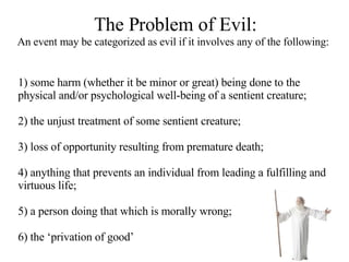 The Problem of Evil: An event may be categorized as evil if it involves any of the following:   1) some harm (whether it be minor or great) being done to the physical and/or psychological well-being of a sentient creature; 2) the unjust treatment of some sentient creature;  3) loss of opportunity resulting from premature death; 4) anything that prevents an individual from leading a fulfilling and virtuous life; 5) a person doing that which is morally wrong; 6) the ‘privation of good’   