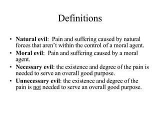 Definitions Natural evil :  Pain and suffering caused by natural forces that aren’t within the control of a moral agent. Moral evil :  Pain and suffering caused by a moral agent. Necessary evil : the existence and degree of the pain is needed to serve an overall good purpose. Unnecessary evil : the existence and degree of the pain is  not  needed to serve an overall good purpose. 