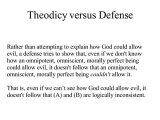 Theodicy versus Defense Rather than attempting to explain how God could allow evil, a defense tries to show that, even if we don't know how an omnipotent, omniscient, morally perfect being could allow evil, it doesn't follow that an omnipotent, omniscient, morally perfect being  couldn't  allow it.  That is, even if we can’t see how God could allow evil, it doesn't follow that (A) and (B) are logically inconsistent.  