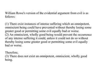 William Rowe's version of the evidential argument from evil is as follows: (1) There exist instances of intense suffering which an omnipotent, omniscient being could have prevented without thereby losing some greater good or permitting some evil equally bad or worse. (2) An omniscient, wholly good being would prevent the occurrence of any intense suffering it could, unless it could not do so without thereby losing some greater good or permitting some evil equally bad or worse. Therefore, (3) There does not exist an omnipotent, omniscient, wholly good being. 