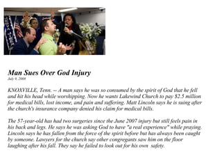 Man Sues Over God Injury July 9, 2008 KNOXVILLE, Tenn. -- A man says he was so consumed by the spirit of God that he fell and hit his head while worshipping. Now he wants Lakewind Church to pay $2.5 million for medical bills, lost income, and pain and suffering. Matt Lincoln says he is suing after the church's insurance company denied his claim for medical bills.  The 57-year-old has had two surgeries since the June 2007 injury but still feels pain in his back and legs. He says he was asking God to have "a real experience" while praying. Lincoln says he has fallen from the force of the spirit before but has always been caught by someone. Lawyers for the church say other congregants saw him on the floor laughing after his fall. They say he failed to look out for his own  safety. 