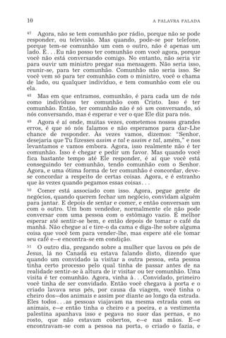 10 A PALAVRA FALADA
47 Agora, não se tem comunhão por rádio, porque não se pode
responder, ou televisão. Mas quando, pode-se por telefone,
porque tem-se comunhão um com o outro, não é apenas um
lado. É^Eu não posso ter comunhão com você agora, porque
você não está conversando comigo. No entanto, não seria vir
para ouvir um ministro pregar sua mensagem. Não seria isso,
reunir-se, para ter comunhão. Comunhão não seria isso. Se
você vem só para ter comunhão com o ministro, você o chama
de lado, ou qualquer indivíduo, e tem comunhão com ele ou
ela.
48 Mas em que entramos, comunhão, é para cada um de nós
como indivíduos ter comunhão com Cristo. Isso é ter
comunhão. Então, ter comunhão não é só um conversando, só
nós conversando, mas é esperar e ver o que Ele diz para nós.
49 Agora é aí onde, muitas vezes, cometemos nossos grandes
erros, é que só nós falamos e não esperamos para dar-Lhe
chance de responder. Às vezes vamos, dizemos: “Senhor,
desejaria que Tu fizesses assim e tal e assim e tal, amém,” e nos
levantamos e vamos embora. Agora, isso realmente não é ter
comunhão. Isso é chegar e pedir um favor. Mas quando você
fica bastante tempo até Ele responder, é aí que você está
conseguindo ter comunhão, tendo comunhão com o Senhor.
Agora, e uma ótima forma de ter comunhão é concordar, deve-
se concordar a respeito de certas coisas. Agora, e é estranho
que às vezes quando pegamos essas coisas^
50 Comer está associado com isso. Agora, pegue gente de
negócios, quando querem fechar um negócio, convidam alguém
para jantar. E depois de sentar e comer, e então conversam um
com o outro. Um bom vendedor, normalmente ele não pode
conversar com uma pessoa com o estômago vazio. É melhor
esperar até sentir-se bem, e então depois de tomar o café da
manhã. Não chegue aí e tire-o da cama e diga-lhe sobre alguma
coisa que você tem para vender-lhe, mas espere até ele tomar
seu café e_e encontra-se em condição.
51 O outro dia, pregando sobre a mulher que lavou os pés de
Jesus, lá no Canadá eu estava falando disto, dizendo que
quando um convidado ia visitar a outra pessoa, esta pessoa
tinha certo processo pelo qual tinha de passar antes de na
realidade sentir-se à altura de ir visitar ou ter comunhão. Uma
visita é ter comunhão. Agora, vinha à^Convidado, primeiro
você tinha de ser convidado. Então você chegava à porta e o
criado lavava seus pés, por causa da viagem, você tinha o
cheiro dos_dos animais e assim por diante ao longo da estrada.
Eles todos^as pessoas viajavam na mesma estrada com os
animais, e_e então tinha o cheiro e a poeira, e a vestimenta
palestina apanhava isso e pegava no suor das pernas, e no
rosto, que não estavam cobertos, e_e nas mãos. E_e
encontravam-se com a pessoa na porta, o criado o fazia, e
 