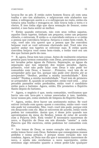 COMUNHÃO 11
lavava-lhe os pés. E então outro homem ficava ali com uma
toalha e um_um alabastro, e salpicavam este alabastro nas
mãos, e esfregavam assim e_e o esfregavam no rosto, então ela
tomava uma toalha e enxugava-se. Isso tirava toda a terra e o
cheiro. E isso tinha algo que dava sensação de frescor, como
mentol, e isso fazia sentir-se melhor.
52 Então quando entravam, não com seus velhos sapatos,
aqueles finos tapetes, tinham um pequeno, como um pequeno
chinelo, e entravam. E então o_o convidado entrava e_e então
a pessoa que convidava beijava_beijava-o como bem-vindo. E,
veja, você não iria querer que a pessoa que lhe convidou
beijasse você se você estivesse cheirando mal. Você não iria
querer andar nos tapetes se estivesse sujo. E então quem
convidou beijava você como bem-vindo, e então você era um
dos que faziam parte da casa.
53 E, agora, Deus tem tais coisas. Antes de realmente estarmos
prontos para termos comunhão com Deus, precisamos primeiro
ser lavados pelas águas da Palavra. Separação, as águas da
separação que nos separam dos nossos pecados. Agora,
primeiro, você não pode falar com Deus e não pode ter
comunhão com Deus, e houver^Primeiro, você tem de se
arrepender pelo que fez, porque não pode crer direito até se
arrepender: “Senhor, perdoa a minha incredulidade.” Está
vendo? “Perdoa a minha incredulidade.” Você tem de primeiro
se arrepender. E, quando se arrepender, então você está^seus
pecados passados estão perdoados, então você é candidato
então para o batismo. Agora, então, Ele prometeu o Espírito
Santo depois do batismo.
54 Agora, o negócio é que, nesta comunhão, verificamos que
havia um_um lava-pés e coisas associadas à isso, também,
lavar nossos pés, como símbolo de limpeza do Espírito Santo.
55 Agora, então, deve haver um sentimento mútuo. Se você
estiver irritado com quem_quem o convidou, então você_você
não pode ter comunhão. Não, você_você não pode, porque está
em desacordo com ele. Mas se estiverem de acordo, então vocês
podem ter comunhão. Assim que, é desse jeito quando nos
aproximamos da mesa do Senhor, temos de estar de acordo
com a Palavra Dele. Está vendo? É necessário nascermos de
novo, o Espírito de Deus em nós dizendo “amém” a cada
Palavra que Ele escreveu, então podemos ter comunhão com
Ele.
56 Isto temos de Deus, se nosso coração não nos condena,
então temos favor com Deus. Sabemos que conseguimos nossos
pedidos e nossa petição, é porque nosso coração não nos
condena. Agora, se Deus nos diz que é necessário nascermos de
novo, e ainda não recebemos o novo nascimento, então
sentimos algo estranho quanto a irmos pedir-Lhe qualquer
 