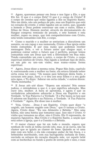 COMUNHÃO 13
63 Agora, queremos pensar em Jesus e nos ligar a Ele, o que
Ele foi. O que é o corpo Dele? O que é o corpo de Cristo? É
o corpo de crentes que estão ligados a Ele no Espírito Santo.
Não um ídolo, não um pedaço de pão, mas um Espírito que está
no coração do crente, e estão ligados um ao outro, que, quando
o homem e Deus podem conversar um com o outro, filhos e
filhas de Deus. Homem mortal, através do derramamento do
Sangue comprou remissão de pecado, e este homem e esta
mulher, rapaz ou moça, que tem companheirismo com Cristo,
está tendo comunhão com Ele, o corpo.
64 Como o marido e a mulher se sentariam a discutirem um
assunto, ou um rapaz e sua namorada, Cristo e Sua igreja estão
tendo comunhão. É por essa razão que podemos receber
mensagem Dele, e ver o futuro antes que chegue aqui, e
podemos contar sobre o futuro que é perfeito, porque temos
comunhão com um Deus que tem a Eternidade em Sua mão.
Tendo comunhão um com o outro, o corpo de Cristo, o corpo
espiritual místico de Cristo. Não ligado a nenhum tipo de ídolo,
ou um pão ou um_um vinho, mas numa_numa forma
espiritual.
65 Agora, Jesus disse a mesma coisa. Pegue São João, capítulo
4, conversando com a mulher na fonte, ela estava falando sobre
certa coisa tal como: “Os nossos pais beberam desta fonte, e
cavaram este poço, Jacó, e_e deu aos seus filhos e a seu gado
esta água, e Tu dizes: ‘Adorar em certa cidade,’ e outros dizem:
‘Nesta montanha.’”
66 E Jesus até_até disse: “Espera um minuto! Nós somos
judeus, e entendemos o que é, o que significa adoração. Mas
ouve isto, mulher. A hora se aproxima, e agora é que os
verdadeiros adoradores adorarão a Deus em Espírito e em
Verdade. ‘A Tua Palavra é a Verdade.’ E o Pai busca os tais que
O adorem em Espírito e na Palavra, a Verdade. ‘A Tua Palavra
é Verdade.’” Agora, Ele disse isso à mulher.
67 Veja, Cristo^Deus é um Espírito. Cristo quer dizer “o
ungido, um homem ungido com Deus,” que O tornou o Cristo.
Agora, Cristo disse: “Eu sou Alimento e Bebida.” Não uma
hóstia, não uma hóstia que tomamos aqui. Isso não é Cristo. O
vinho que tomamos no altar, não é Cristo. Ele O representa, de
maneira figurativa. Mas Cristo é o Espírito Santo, a unção que
está sobre a Igreja, que é a Comida e a Bebida.
68 O maior clamor que há em todo o mundo, espero que
nenhum de vocês já tenha ouvido isto, mas, se já ouviu, não há
clamor que se iguala ao clamor de fome. Quando se vê uma
mãe com seu bebê, e ela não consegue andar de tão fraca, e o
bebezinho moribundo, com sua barriguinha inchada de fome,
ouvindo os soluços do coração daquela mãe, ver aquele bebê
com as bochechas no fundo a ponto de serem pele e osso, e suas
 