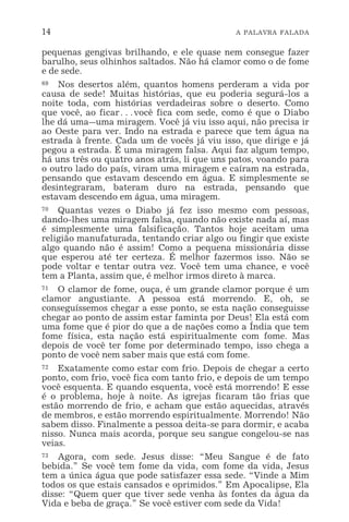 14 A PALAVRA FALADA
pequenas gengivas brilhando, e ele quase nem consegue fazer
barulho, seus olhinhos saltados. Não há clamor como o de fome
e de sede.
69 Nos desertos além, quantos homens perderam a vida por
causa de sede! Muitas histórias, que eu poderia segurá-los a
noite toda, com histórias verdadeiras sobre o deserto. Como
que você, ao ficar^você fica com sede, como é que o Diabo
lhe dá uma_uma miragem. Você já viu isso aqui, não precisa ir
ao Oeste para ver. Indo na estrada e parece que tem água na
estrada à frente. Cada um de vocês já viu isso, que dirige e já
pegou a estrada. É uma miragem falsa. Aqui faz algum tempo,
há uns três ou quatro anos atrás, li que uns patos, voando para
o outro lado do país, viram uma miragem e caíram na estrada,
pensando que estavam descendo em água. E simplesmente se
desintegraram, bateram duro na estrada, pensando que
estavam descendo em água, uma miragem.
70 Quantas vezes o Diabo já fez isso mesmo com pessoas,
dando-lhes uma miragem falsa, quando não existe nada aí, mas
é simplesmente uma falsificação. Tantos hoje aceitam uma
religião manufaturada, tentando criar algo ou fingir que existe
algo quando não é assim! Como a pequena missionária disse
que esperou até ter certeza. É melhor fazermos isso. Não se
pode voltar e tentar outra vez. Você tem uma chance, e você
tem a Planta, assim que, é melhor irmos direto à marca.
71 O clamor de fome, ouça, é um grande clamor porque é um
clamor angustiante. A pessoa está morrendo. E, oh, se
conseguíssemos chegar a esse ponto, se esta nação conseguisse
chegar ao ponto de assim estar faminta por Deus! Ela está com
uma fome que é pior do que a de nações como a Índia que tem
fome física, esta nação está espiritualmente com fome. Mas
depois de você ter fome por determinado tempo, isso chega a
ponto de você nem saber mais que está com fome.
72 Exatamente como estar com frio. Depois de chegar a certo
ponto, com frio, você fica com tanto frio, e depois de um tempo
você esquenta. E quando esquenta, você está morrendo! E esse
é o problema, hoje à noite. As igrejas ficaram tão frias que
estão morrendo de frio, e acham que estão aquecidas, através
de membros, e estão morrendo espiritualmente. Morrendo! Não
sabem disso. Finalmente a pessoa deita-se para dormir, e acaba
nisso. Nunca mais acorda, porque seu sangue congelou-se nas
veias.
73 Agora, com sede. Jesus disse: “Meu Sangue é de fato
bebida.” Se você tem fome da vida, com fome da vida, Jesus
tem a única água que pode satisfazer essa sede. “Vinde a Mim
todos os que estais cansados e oprimidos.” Em Apocalipse, Ela
disse: “Quem quer que tiver sede venha às fontes da água da
Vida e beba de graça.” Se você estiver com sede da Vida!
 