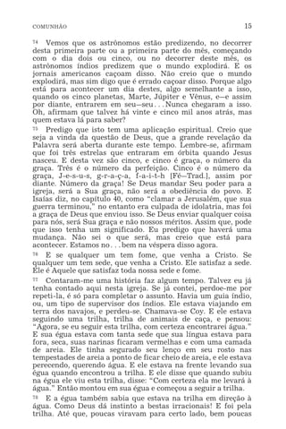 COMUNHÃO 15
74 Vemos que os astrônomos estão predizendo, no decorrer
desta primeira parte ou a primeira parte do mês, começando
com o dia dois ou cinco, ou no decorrer deste mês, os
astrônomos índios predizem que o mundo explodirá. E os
jornais americanos caçoam disso. Não creio que o mundo
explodirá, mas sim digo que é errado caçoar disso. Porque algo
está para acontecer um dia destes, algo semelhante a isso,
quando os cinco planetas, Marte, Júpiter e Vênus, e_e assim
por diante, entrarem em seu_seu^Nunca chegaram a isso.
Oh, afirmam que talvez há vinte e cinco mil anos atrás, mas
quem estava lá para saber?
75 Predigo que isto tem uma aplicação espiritual. Creio que
seja a vinda da questão de Deus, que a grande revelação da
Palavra será aberta durante este tempo. Lembre-se, afirmam
que foi três estrelas que entraram em órbita quando Jesus
nasceu. E desta vez são cinco, e cinco é graça, o número da
graça. Três é o número da perfeição. Cinco é o número da
graça, J-e-s-u-s, g-r-a-ç-a, f-a-i-t-h [Fé_Trad.], assim por
diante. Número da graça! Se Deus mandar Seu poder para a
igreja, será a Sua graça, não será a obediência do povo. E
Isaías diz, no capítulo 40, como “clamar a Jerusalém, que sua
guerra terminou,” no entanto era culpada de idolatria, mas foi
a graça de Deus que enviou isso. Se Deus enviar qualquer coisa
para nós, será Sua graça e não nossos méritos. Assim que, pode
que isso tenha um significado. Eu predigo que haverá uma
mudança. Não sei o que será, mas creio que está para
acontecer. Estamos no^bem na véspera disso agora.
76 E se qualquer um tem fome, que venha a Cristo. Se
qualquer um tem sede, que venha a Cristo. Ele satisfaz a sede.
Ele é Aquele que satisfaz toda nossa sede e fome.
77 Contaram-me uma história faz algum tempo. Talvez eu já
tenha contado aqui nesta igreja. Se já contei, perdoe-me por
repeti-la, é só para completar o assunto. Havia um guia índio,
ou, um tipo de supervisor dos índios. Ele estava viajando em
terra dos navajos, e perdeu-se. Chamava-se Coy. E ele estava
seguindo uma trilha, trilha de animais de caça, e pensou:
“Agora, se eu seguir esta trilha, com certeza encontrarei água.”
E sua égua estava com tanta sede que sua língua estava para
fora, seca, suas narinas ficaram vermelhas e com uma camada
de areia. Ele tinha segurado seu lenço em seu rosto nas
tempestades de areia a ponto de ficar cheio de areia, e ele estava
perecendo, querendo água. E ele estava na frente levando sua
égua quando encontrou a trilha. E ele disse que quando subiu
na égua ele viu esta trilha, disse: “Com certeza ela me levará à
água.” Então montou em sua égua e começou a seguir a trilha.
78 E a égua também sabia que estava na trilha em direção à
água. Como Deus dá instinto a bestas irracionais! E foi pela
trilha. Até que, poucas viravam para certo lado, bem poucas
 