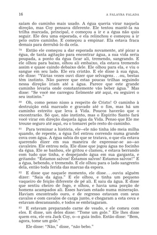 16 A PALAVRA FALADA
saíam do caminho mais usado. A égua queria virar naquela
direção, mas Coy pensava diferente. Ele tentou mantê-la na
trilha marcada, principal, e começou a ir e a égua não quis
seguir. Ele deu uma esporada, e ela relinchou e começou a ir
pelo outro caminho. E começou a empinar. Ela estava fraca
demais para derrubá-lo da cela.
79 Então ele começou a dar esporada novamente, até picar a
égua, de tanta agitação para encontrar água, a sua vida seria
poupada, a ponto da égua ficar ali, tremendo, sangrando. E
ele olhou para baixo, olhou ali embaixo, ela estava tremendo
assim e quase caindo debaixo dele. Ele olhou para ela, e viu o
sangue em seu lado. Ele era cristão. E ele disse à sua égua,
ele disse: “Várias vezes ouvi dizer que selvagens^ou, bestas
têm instinto. Não parece que estas poucas trilhas seguindo
nessa direção iriam até a água. Parece que este grande
caminho levaria onde constantemente vão beber água.” Mas
disse: “Se você me carregou fielmente até aqui, eu seguirei o
seu instinto.”
80 Oh, como penso nisso a respeito de Cristo! O caminho à
destruição está marcado e gravado até o fim, mas há um
caminho estreito que leva à Vida. Poucos haverão que o
encontrarão. Só que, não instinto, mas o Espírito Santo fará
você virar em direção daquela água da Vida. Penso que Ele me
trouxe seguro até aqui, eu o tomarei pelo resto do caminho.
81 Para terminar a história, ele_ele não tinha ido meia milha
quando, de repente, a égua fiel entrou correndo numa grande
cova com água. A égua sabia do que se tratava, o que ela estava
querendo dizer em sua maneira de expressar-se ao_ao
cavaleiro. Ele entrou nela. Ele disse que jogou água no focinho
da égua. Ele se banhou, ele gritou e clamou, e estava berrando
com tudo que tinha, e despejando água em sua garganta, e
gritando: “Estamos salvos! Estamos salvos! Estamos salvos!” E
a égua, bebendo, e tremendo. E ele olhou para o lado sangrento
dela, então toda ferida das marcas da espora.
82 E disse que naquele momento, ele disse^ouviu alguém
dizer: “Saia da água.” E ele olhou, e tinha um pequeno
vaqueiro de feição diferente de pé ali. E saiu da água. E disse
que sentiu cheiro de fogo, e olhou, e havia uma porção de
homens acampados ali. Esses haviam estado numa mineração.
Haviam encontrado ouro, e de regresso estavam com seus
cavalos e com cavalos de carga junto, e chegaram a esta cova e
estavam descansando, e todos se embriagaram.
83 E estavam preparando carne de veado, e ele comeu com
eles. E disse, um deles disse: “Tome um gole.” Ele lhes disse
quem era, ele era Jack Coy, o_o guia índio. Então disse: “Bem,
agora, tome um gole.”
Ele disse: “Não,” disse, “não bebo.”
 