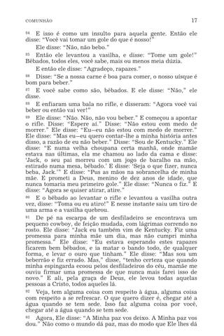 COMUNHÃO 17
84 E isso é como um insulto para aquela gente. Então ele
disse: “Você vai tomar um gole do que é nosso!”
Ele disse: “Não, não bebo.”
85 Então ele levantou a vasilha, e disse: “Tome um gole!”
Bêbados, todos eles, você sabe, mais ou menos meia dúzia.
E então ele disse: “Agradeço, rapazes.”
86 Disse: “Se a nossa carne é boa para comer, o nosso uísque é
bom para beber.”
87 E você sabe como são, bêbados. E ele disse: “Não,” ele
disse.
88 E enfiaram uma bala no rifle, e disseram: “Agora você vai
beber ou então vai ver!”
89 Ele disse: “Não. Não, não vou beber.” E começou a apontar
o rifle. Disse: “Espere aí.” Disse: “Não estou com medo de
morrer.” Ele disse: “Eu_eu não estou com medo de morrer.”
Ele disse: “Mas eu_eu quero contar-lhe a minha história antes
disso, a razão de eu não beber.” Disse: “Sou de Kentucky.” Ele
disse: “E numa velha choupana certa manhã, onde mamãe
estava nas últimas, ela me chamou ao lado da cama e disse:
‘Jack, o seu pai morreu com um jogo de baralho na mão,
estirado numa mesa, bêbado.’ E disse: ‘Seja o que fizer, nunca
beba, Jack.’” E disse: “Pus as mãos na sobrancelha de minha
mãe. E prometi a Deus, menino de dez anos de idade, que
nunca tomaria meu primeiro gole.” Ele disse: “Nunca o fiz.” E
disse: “Agora se quiser atirar, atire.”
90 E o bêbado ao levantar o rifle e levantou a vasilha outra
vez, disse: “Toma ou eu atiro!” E nesse instante saiu um tiro de
uma arma e a vasilha quebrou.
91 De pé na escarpa de um desfiladeiro se encontrava um
pequeno cowboy, de feição mudada, com lágrimas correndo no
rosto. Ele disse: “Jack eu também vim de Kentucky. Fiz uma
promessa para minha mãe um dia, mas não cumpri minha
promessa.” Ele disse: “Eu estava esperando estes rapazes
ficarem bem bêbados, e ia matar o bando todo, de qualquer
forma, e levar o ouro que tinham.” Ele disse: “Mas sou um
beberrão e fiz errado. Mas,” disse, “tenho certeza que quando
minha espingarda ecoou pelos desfiladeiros do céu, mamãe me
ouviu firmar uma promessa de que nunca mais farei isso de
novo.” E ali, pela graça de Deus, ele levou todas aquelas
pessoas a Cristo, todos aqueles lá.
92 Veja, tem alguma coisa com respeito à água, alguma coisa
com respeito a se refrescar. O que quero dizer é, chegar até a
água quando se tem sede. Isso faz alguma coisa por você,
chegar até a água quando se tem sede.
93 Agora, Ele disse: “A Minha paz vos deixo. A Minha paz vos
dou.” Não como o mundo dá paz, mas do modo que Ele lhes dá
 