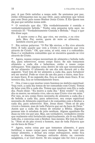 18 A PALAVRA FALADA
paz. A paz Dele satisfaz a nossa sede. Se ansiamos por paz,
então refresquemo-nos na paz Dele, para sabermos que temos
paz com Deus pelo nosso Senhor Jesus Cristo. É Ele Quem nos
dá paz que satisfaz nossa sede.
94 O versículo que diz: “Ele verdadeiramente é comida e
verdadeiramente bebida.” Tenho uma pequena nota aqui, no
versículo 57: “Verdadeiramente Comida e Bebida.” Ouça o que
Ele disse aqui.
E assim como o Pai, que vive, me enviou, e eu vivo
pelo Meu Pai, assim, quem de mim se alimenta,
também viverá por mim.
95 Em outras palavras: “O Pai Me enviou, e Eu vivo através
Dele. E todo aquele que vem a Cristo é necessário que viva
através de Cristo.” Oh, que coisa, aí está, essa é a comunhão.
Essa é a verdadeira comunhão que se encontra quando se vive
através de Cristo.
96 Agora, nossos corpos necessitam de alimento e bebida todo
dia, para sobreviver, nosso corpo físico. Se não tomarmos
alimento a cada dia e bebermos, então o nosso corpo
enfraquece. Tem alguma coisa dentro de nós que necessitamos
de ter alimento. O alimento de um dia não durará até o dia
seguinte. Você tem de ter alimento a cada dia, para fortalecer
seu ser mortal. Pode-se viver de um dia para o outro, mas fica-
se mais fraco. E no segundo dia, fica-se ainda mais fraco. E no
terceiro dia, fica-se tremendamente fraco.
97 Ora, é isso o que muitas vezes fazemos no âmbito espiritual.
Veja você, a cada dia temos de ter comunhão com Cristo. Temos
de falar com Ele a cada dia. Temos que resolver com Ele a cada
dia. Paulo disse: “Eu morro a cada dia.” Está vendo? “A cada
dia eu morro; no entanto vivo, não eu mas Cristo vive em mim.”
Por isso, se seu corpo físico necessita de alimento a cada dia e
de bebida a cada dia, para sobreviver, seu corpo espiritual
necessita de Alimento espiritual e de comunhão com o Senhor a
cada dia, para sobreviver. Sim. Jesus disse: “Nem só de pão
viverá o homem, mas de toda Palavra que sai da boca de Deus.”
Assim que a cada dia temos de estudar a Bíblia. Algumas
pessoas não A estudam de jeito nenhum. Alguns apanham-Na
duas ou três vez por ano. Mas, um verdadeiro, verdadeiro crente
que realmente está fortalecido espiritualmente, ele lê sua Bíblia
todo dia, e conversa com o Senhor. Isso mesmo. Ele tem de fazê-
lo. “Nem só de pão viverá o homem, mas de toda Palavra que
sai da boca de Deus.”
98 Agora, outra coisa por que tomamos alimento, é para
fortificar o nosso corpo para resistir doenças. Se você não
tomar alimento, e deixar seu corpo enfraquecer, então fica
sujeito a doenças. Doenças entrarão direto na corrente
sangüínea, e aí você morre. Se seu sangue não for rico e puro,
 