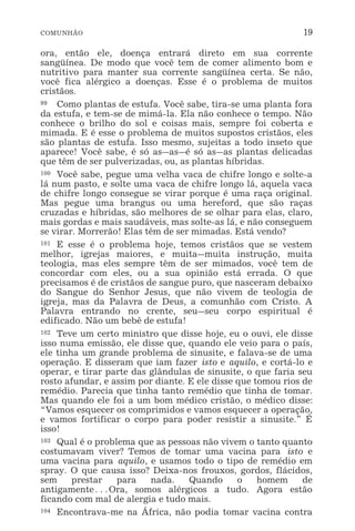 COMUNHÃO 19
ora, então ele, doença entrará direto em sua corrente
sangüínea. De modo que você tem de comer alimento bom e
nutritivo para manter sua corrente sangüínea certa. Se não,
você fica alérgico a doenças. Esse é o problema de muitos
cristãos.
99 Como plantas de estufa. Você sabe, tira-se uma planta fora
da estufa, e tem-se de mimá-la. Ela não conhece o tempo. Não
conhece o brilho do sol e coisas mais, sempre foi coberta e
mimada. E é esse o problema de muitos supostos cristãos, eles
são plantas de estufa. Isso mesmo, sujeitas a todo inseto que
aparece! Você sabe, é só as_as_é só as_as plantas delicadas
que têm de ser pulverizadas, ou, as plantas híbridas.
100 Você sabe, pegue uma velha vaca de chifre longo e solte-a
lá num pasto, e solte uma vaca de chifre longo lá, aquela vaca
de chifre longo consegue se virar porque é uma raça original.
Mas pegue uma brangus ou uma hereford, que são raças
cruzadas e híbridas, são melhores de se olhar para elas, claro,
mais gordas e mais saudáveis, mas solte-as lá, e não conseguem
se virar. Morrerão! Elas têm de ser mimadas. Está vendo?
101 E esse é o problema hoje, temos cristãos que se vestem
melhor, igrejas maiores, e muita_muita instrução, muita
teologia, mas eles sempre têm de ser mimados, você tem de
concordar com eles, ou a sua opinião está errada. O que
precisamos é de cristãos de sangue puro, que nasceram debaixo
do Sangue do Senhor Jesus, que não vivem de teologia de
igreja, mas da Palavra de Deus, a comunhão com Cristo. A
Palavra entrando no crente, seu_seu corpo espiritual é
edificado. Não um bebê de estufa!
102 Teve um certo ministro que disse hoje, eu o ouvi, ele disse
isso numa emissão, ele disse que, quando ele veio para o país,
ele tinha um grande problema de sinusite, e falava-se de uma
operação. E disseram que iam fazer isto e aquilo, e cortá-lo e
operar, e tirar parte das glândulas de sinusite, o que faria seu
rosto afundar, e assim por diante. E ele disse que tomou rios de
remédio. Parecia que tinha tanto remédio que tinha de tomar.
Mas quando ele foi a um bom médico cristão, o médico disse:
“Vamos esquecer os comprimidos e vamos esquecer a operação,
e vamos fortificar o corpo para poder resistir a sinusite.” É
isso!
103 Qual é o problema que as pessoas não vivem o tanto quanto
costumavam viver? Temos de tomar uma vacina para isto e
uma vacina para aquilo, e usamos todo o tipo de remédio em
spray. O que causa isso? Deixa-nos frouxos, gordos, flácidos,
sem prestar para nada. Quando o homem de
antigamente^Ora, somos alérgicos a tudo. Agora estão
ficando com mal de alergia e tudo mais.
104 Encontrava-me na África, não podia tomar vacina contra
 