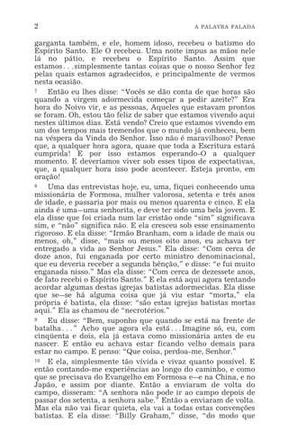 2 A PALAVRA FALADA
garganta também, e ele, homem idoso, recebeu o batismo do
Espírito Santo. Ele O recebeu. Uma noite impus as mãos nele
lá no pátio, e recebeu o Espírito Santo. Assim que
estamos^simplesmente tantas coisas que o nosso Senhor fez
pelas quais estamos agradecidos, e principalmente de vermos
nesta ocasião.
7 Então eu lhes disse: “Vocês se dão conta de que horas são
quando a virgem adormecida começar a pedir azeite?” Era
hora do Noivo vir, e as pessoas, Aqueles que estavam prontos
se foram. Oh, estou tão feliz de saber que estamos vivendo aqui
nestes últimos dias. Está vendo? Creio que estamos vivendo em
um dos tempos mais tremendos que o mundo já conheceu, bem
na véspera da Vinda do Senhor. Isso não é maravilhoso? Pense
que, a qualquer hora agora, quase que toda a Escritura estará
cumprida! E por isso estamos esperando-O a qualquer
momento. E deveríamos viver sob esses tipos de expectativas,
que, a qualquer hora isso pode acontecer. Esteja pronto, em
oração!
8 Uma das entrevistas hoje, eu, uma, fiquei conhecendo uma
missionária de Formosa, mulher valorosa, setenta e três anos
de idade, e passaria por mais ou menos quarenta e cinco. E ela
ainda é uma_uma senhorita, e deve ter sido uma bela jovem. E
ela disse que foi criada num lar cristão onde “sim” significava
sim, e “não” significa não. E ela cresceu sob esse ensinamento
rigoroso. E ela disse: “Irmão Branham, com a idade de mais ou
menos, oh,” disse, “mais ou menos oito anos, eu achava ter
entregado a vida ao Senhor Jesus.” Ela disse: “Com cerca de
doze anos, fui enganada por certo ministro denominacional,
que eu deveria receber a segunda bênção,” e disse: “e fui muito
enganada nisso.” Mas ela disse: “Com cerca de dezessete anos,
de fato recebi o Espírito Santo.” E ela está aqui agora tentando
acordar algumas destas igrejas batistas adormecidas. Ela disse
que se_se há alguma coisa que já viu estar “morta,” ela
própria é batista, ela disse: “são estas igrejas batistas mortas
aqui.” Ela as chamou de “necrotérios.”
9 Eu disse: “Bem, suponho que quando se está na frente de
batalha^” Acho que agora ela está^Imagine só, eu, com
cinqüenta e dois, ela já estava como missionária antes de eu
nascer. E então eu achava estar ficando velho demais para
estar no campo. E penso: “Que coisa, perdoa-me, Senhor.”
10 E ela, simplesmente tão vívida e vivaz quanto possível. E
então contando-me experiências ao longo do caminho, e como
que se precisava do Evangelho em Formosa e_e na China, e no
Japão, e assim por diante. Então a enviaram de volta do
campo, disseram: “A senhora não pode ir ao campo depois de
passar dos setenta, a senhora sabe.” Então a enviaram de volta.
Mas ela não vai ficar quieta, ela vai a todas estas convenções
batistas. E ela disse: “Billy Graham,” disse, “do modo que
 