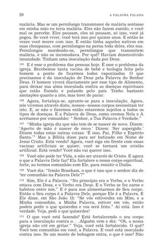20 A PALAVRA FALADA
malária. Mas se um pernilongo transmissor de malária sentasse
em minha mão eu teria malária. Eles não fazem zunido, e você
mal os percebe. Eles pousam, eles só pousam, só isso, você já
pegou. Se você viver, você terá isso por quinze anos. E então às
vezes você morre com isso. E então tinha aqueles nativos em
suas choupanas, com pernilongos na perna toda deles, eles nus.
Pernilongos mordendo-os, pernilongos que transmitem
malária, e não os incomodava. Por quê? Haviam desenvolvido
imunidade. Tinham uma inoculação dada por Deus.
105 E é esse o problema das pessoas hoje. É esse o problema da
igreja. Recebemos tanta vacina de bebê e teologia feita pelo
homem a ponto de ficarmos todos vaporizados. O que
precisamos é da inoculação de Deus pela Palavra do Senhor
Deus. O homem viverá diariamente por esse tipo de Alimento,
para deixar sua alma inoculada contra as doenças espirituais
que estão fluindo e pulando pelo país. Tenho bastante
anotações quanto a isto, mas terei de parar.
106 Agora, fortaleça-se, apronte-se para a inoculação. Agora,
nós vivemos através disto, nossos_nossos corpos necessitam ter
isto. E, se não o fizermos então estaremos sujeitos a todos os
tipos de doenças. E a Palavra de Deus, como cremos Nela e A
aceitamos por comunhão: “ Senhor, a Tua Palavra é Verdade.”
107 “Minha igreja diz que não tem de se nascer de novo. Dizem:
‘Aperto de mão é nascer de novo.’ Dizem: ‘Ser aspergido.’
Dizem todas estas outras coisas: ‘É isso, Pai, Filho e Espírito
Santo.’” Mas a Bíblia disse para ser batizado em Nome de
Jesus Cristo. Está vendo? Agora, você siga em frente com essas
vacinas artificiais se quiser, você se tornará um cristão
artificial. Está vendo? Você não vai querer isso.
108 Você não pode ter Vida, a não ser através de Cristo. E agora
o que a Palavra Dele faz? Ela fortalece o nosso corpo espiritual,
forte, ao termos comunhão com Ele, para resistir o Diabo.
109 Você diz: “Irmão Branham, o que é isso que o senhor diz de
‘ter comunhão na Palavra Dele’?”
110 Sim, Ele é a Palavra. “No princípio era o Verbo, e o Verbo
estava com Deus, e o Verbo era Deus. E o Verbo se fez carne e
habitou entre nós.” E é para nos alimentarmos de Seu corpo.
Então o Seu corpo é a Palavra Dele, porque Ele é a Palavra. E
Ele disse, em São João 15: “Se vós estiverdes em Mim, e a
Minha comunhão, a Minha Palavra, estiver em vós, então
podeis pedir o que quiserdes e vos será feito.” Aí está. Isso é
verdade. Veja, pedi o que quiserdes!
111 O que você está fazendo? Está fortalecendo o seu corpo
para a inoculação contra o^Alguém vem e diz: “Oh, a nossa
igreja não crê em gritar.” Veja, você está fortalecido. O quê?
Você tem comunhão em você, a Palavra. E você está inoculado
contra isso. Se um monte de bobagem entra, o que é isso? Não
 