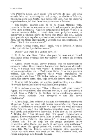 COMUNHÃO 21
tem Palavra nisso, você então tem certeza de que isso está
errado. Não me importa quão real pareça, se não for a Palavra,
não mexa com isso. Certo, não mexa com isso. Não me importa
o que isso faça, tal tem de se comparar com a Palavra!
112 Em oração, quando aqui de pé eu citava Micaías, veja,
parecia muito certo, enquanto havia Israel, e aquela porção de
terra lhes pertencia. Aqueles estrangeiros tinham vindo e a
tinham tomado deles e construído suas próprias casas, e
ocupavam a tinham parte da terra que Deus lhes deu. Assim
que, parecia que aqueles quatrocentos profetas estavam certos.
Mas, sabem, tinha algo quanto a Jeosafá que era espiritual, ele
disse: “Você não tem mais um?”
113 Disse: “Tenho outro, mas,” disse, “eu o detesto. A única
coisa que ele faz é profetizar o mal.”
Disse: “Vão trazê-lo e vamos ouvi-lo.”
114 E ele foi, ele disse: “Vão, vão para lá, mas eu vi Israel
espalhado como ovelhas sem ter pastor.” E então ele contou
sua visão.
115 Agora, quem estava certo? Parecia que os quatrocentos
estavam certos. Quatrocentos homens bem treinados, dizendo:
“Vão, o Senhor está com vocês.” E mesmo Zedequias teve
um_um_um_teve um^Zedequias tinha feito dois grandes
chifres. Ele disse: “Através disto vocês expulsarão os
estrangeiros da terra.” Ele tinha certeza que estava certo. Ele
sabia que estava certo. Mas, veja você, ele estava errado.
116 E aqui está Micaías, um contra quatrocentos, e ele disse:
“Se vocês forem Israel será espalhado, sem pastor.”
117 E os outros disseram: “Vão, o Senhor está com vocês!”
Agora, materialmente, eles estavam certos, o local pertencia a
Israel. Mas a Palavra do Senhor havia condenado Acabe,
então como poderia Deus abençoar o que Ele havia
condenado?
118 Aí está hoje. Está vendo? A Palavra de comunhão estava em
Miquéias. Agora, se você está tendo comunhão com Deus ao
tomar a verdadeira comunhão, e o espírito em você discorda
desta Palavra, você não está tendo comunhão com Deus, você
está tendo comunhão com demônios. E eles são tão imitadores!
A Bíblia diz: “Nos últimos dias eles quase enganariam o
próprio Eleito se possível fora. Mas os céus e a terra passarão,
mas a minha Palavra não passará.” E como Paulo disse,
Gálatas 1:8: “Se um anjo do céu prega qualquer outro
Evangelho além Deste que vocês já ouviram, seja anátema.”
Até um anjo! Na igreja primitiva, quando aqueles homens,
como São Martin, Ireneu, aqueles homens pios, quando o
Diabo aparecia como um anjo de luz. Mas, observe você, ele
estará um pouquinho fora da Palavra.
 