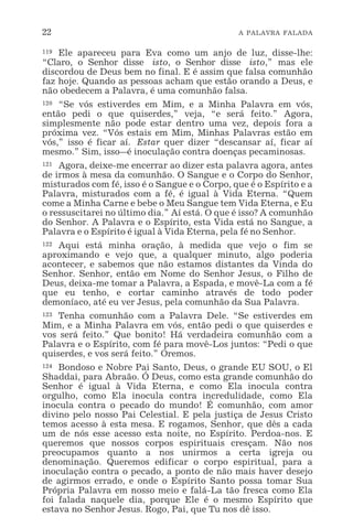 22 A PALAVRA FALADA
119 Ele apareceu para Eva como um anjo de luz, disse-lhe:
“Claro, o Senhor disse isto, o Senhor disse isto,” mas ele
discordou de Deus bem no final. E é assim que falsa comunhão
faz hoje. Quando as pessoas acham que estão orando a Deus, e
não obedecem a Palavra, é uma comunhão falsa.
120 “Se vós estiverdes em Mim, e a Minha Palavra em vós,
então pedi o que quiserdes,” veja, “e será feito.” Agora,
simplesmente não pode estar dentro uma vez, depois fora a
próxima vez. “Vós estais em Mim, Minhas Palavras estão em
vós,” isso é ficar aí. Estar quer dizer “descansar aí, ficar aí
mesmo.” Sim, isso_é inoculação contra doenças pecaminosas.
121 Agora, deixe-me encerrar ao dizer esta palavra agora, antes
de irmos à mesa da comunhão. O Sangue e o Corpo do Senhor,
misturados com fé, isso é o Sangue e o Corpo, que é o Espírito e a
Palavra, misturados com a fé, é igual à Vida Eterna. “Quem
come a Minha Carne e bebe o Meu Sangue tem Vida Eterna, e Eu
o ressuscitarei no último dia.” Aí está. O que é isso? A comunhão
do Senhor. A Palavra e o Espírito, esta Vida está no Sangue, a
Palavra e o Espírito é igual à Vida Eterna, pela fé no Senhor.
122 Aqui está minha oração, à medida que vejo o fim se
aproximando e vejo que, a qualquer minuto, algo poderia
acontecer, e sabemos que não estamos distantes da Vinda do
Senhor. Senhor, então em Nome do Senhor Jesus, o Filho de
Deus, deixa-me tomar a Palavra, a Espada, e movê-La com a fé
que eu tenho, e cortar caminho através de todo poder
demoníaco, até eu ver Jesus, pela comunhão da Sua Palavra.
123 Tenha comunhão com a Palavra Dele. “Se estiverdes em
Mim, e a Minha Palavra em vós, então pedi o que quiserdes e
vos será feito.” Que bonito! Há verdadeira comunhão com a
Palavra e o Espírito, com fé para movê-Los juntos: “Pedi o que
quiserdes, e vos será feito.” Oremos.
124 Bondoso e Nobre Pai Santo, Deus, o grande EU SOU, o El
Shaddai, para Abraão. Ó Deus, como esta grande comunhão do
Senhor é igual à Vida Eterna, e como Ela inocula contra
orgulho, como Ela inocula contra incredulidade, como Ela
inocula contra o pecado do mundo! É comunhão, com amor
divino pelo nosso Pai Celestial. E pela justiça de Jesus Cristo
temos acesso à esta mesa. E rogamos, Senhor, que dês a cada
um de nós esse acesso esta noite, no Espírito. Perdoa-nos. E
queremos que nossos corpos espirituais cresçam. Não nos
preocupamos quanto a nos unirmos a certa igreja ou
denominação. Queremos edificar o corpo espiritual, para a
inoculação contra o pecado, a ponto de não mais haver desejo
de agirmos errado, e onde o Espírito Santo possa tomar Sua
Própria Palavra em nosso meio e falá-La tão fresca como Ela
foi falada naquele dia, porque Ele é o mesmo Espírito que
estava no Senhor Jesus. Rogo, Pai, que Tu nos dê isso.
 