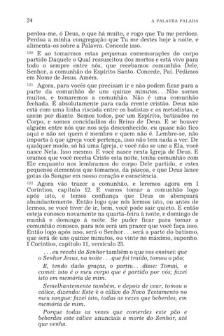 24 A PALAVRA FALADA
perdoa-me, ó Deus, o que há muito, e rogo que Tu me perdoes.
Perdoa a minha congregação que Tu me destes hoje à noite, e
alimenta-os sobre a Palavra. Concede isso.
130 E ao tomarmos estas pequenas comemorações do corpo
partido Daquele o Qual ressuscitou dos mortos e está vivo para
todo o sempre entre nós, que recebamos comunhão Dele,
Senhor, a comunhão do Espírito Santo. Concede, Pai. Pedimos
em Nome de Jesus. Amém.
131 Agora, para vocês que precisam ir e não podem ficar para a
parte da comunhão de uns quinze minutos^Não somos
muitos, e tomaremos a comunhão. Não é uma comunhão
fechada. É absolutamente para cada crente cristão. Deus não
está com uma linha riscada entre os batistas e os metodistas, e
assim por diante. Somos todos, por um Espírito, batizados no
Corpo, e somos concidadãos do Reino de Deus. E se houver
alguém entre nós que nos seja desconhecido, eu quase não fico
aqui e não sei quem é membro e quem não é. Lembre-se, não
importa à que igreja você pertença, isso não tem nada a ver. De
qualquer modo, só há uma Igreja, e você não se une a Ela, você
nasce Nela. Isso mesmo. E você nasce nesta Igreja de Deus. E
oramos que você receba Cristo esta noite, tenha comunhão com
Ele enquanto nos lembramos do corpo Dele partido, e estes
pequenos elementos que tomamos, da páscoa, e que Deus lance
gotas do Sangue em nosso coração e consciência.
132 Agora vão trazer a comunhão, e leremos agora em I
Coríntios, capítulo 12. E vamos tomar a comunhão logo
após isto, e temos confiança que Deus os abençoará
abundantemente. Então logo que nós lermos isto, ou antes de
lermos, se você tiver de ir, bem, você pode sair quieto. E então
esteja conosco novamente na quarta-feira à noite, e domingo de
manhã e domingo à noite. Se puder ficar para tomar a
comunhão conosco, para nós será um prazer que você faça isso.
Então logo após isso, será o Senhor^será a parte do batismo,
que será de uns quinze minutos, ou vinte no máximo, suponho.
I Coríntios, capítulo 11, versículo 23.
^eu recebi do Senhor também o que vos ensinei: que
o Senhor Jesus, na noite^que foi traído, tomou o pão;
E, tendo dado graças, o partiu^disse: Tomai, e
comei: isto é o meu corpo que é partido por vós; fazei
isto em memória de mim.
Semelhantemente também, e depois de cear, tomou o
cálice, dizendo: Este é o cálice do Novo Testamento no
meu sangue: fazei isto, todas as vezes que beberdes, em
memória de mim.
Porque todas as vezes que comerdes este pão e
beberdes este cálice anunciais a morte do Senhor, até
que venha.
 