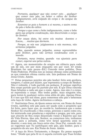 COMUNHÃO 25
Portanto, qualquer que não comer este^qualquer
que comer este pão, ou beber o cálice do Senhor
indignamente, será culpado do corpo e do sangue do
Senhor.
Examine-se pois o homem a si mesmo, e assim coma
do pão e beba do cálice.
Porque o que come e bebe indignamente, come e bebe
para sua própria condenação, não discernindo o corpo
do Senhor.
Por causa disto, há entre vós muitos doentes e
fracos,^muitos que dormem.
Porque, se nós nos julgássemos a nós mesmos, não
seríamos julgados.
Mas, quando somos julgados, somos repreendidos
pelo Senhor, para não sermos condenados com o
mundo.
Portanto, meus irmãos, quando vos ajuntais para
comer, esperai uns pelos outros.
133 Agora, um momentinho de oração em silêncio para cada
um de nós, ore por mim enquanto oro por você. [O irmão
Branham faz uma pausa_Ed.] Concede estes pedidos, Deus
Todo-Poderoso. Perdoa-nos as nossas ofensas como perdoamos
os que cometem ofensa contra nós. Isto pedimos em Nome de
Jesus Cristo. Amém.
134 Estas pequenas porções são pão kosher feito sem gordura,
tempero, e assim por diante, que representa o corpo do Senhor.
Não é redondo, é todo partido em pedaços. É porque significa
Seu corpo partido que foi partido por nós. E que Deus conceda
Suas bênçãos a cada um que o come. Agora, isso não é o corpo,
só representa o corpo. Não tenho poder, mais ninguém tem,
para torná-lo qualquer outra coisa além de pão. Apenas Deus.
E é isso que Ele nos disse, para comermos este pão e bebermos
esta taça de vinho. Agora inclinemos a cabeça.
135 Santíssimo Deus, de Quem somos servos, em Nome de Jesus
Cristo, santifica este pão para ser usado com o propósito que
foi feito, para fazer que, ao recebê-lo, lembremos que o nosso
Senhor foi crucificado; e Seu corpo, precioso e santo como era,
foi misturado com pisaduras e espinhos e pregos, por nós, para
que através de Seu corpo dilacerado viesse o Espírito que nos
dá Vida Eterna. Que nós, Senhor, ao comermos isto, tenhamos
graça para a jornada, como teve Israel quarenta anos no
deserto, e sem nem um fraco entre eles. Deus Pai, concede isto,
ao rogarmos que Tu santifiques este pão, pão kosher, para o
propósito do seu uso. Em Nome de Jesus. Amém.
136 A taça do Novo Testamento, o Sangue. Eu penso naquele
hino: “Desde que pela fé eu vi aquela corrente que Tuas feridas
 