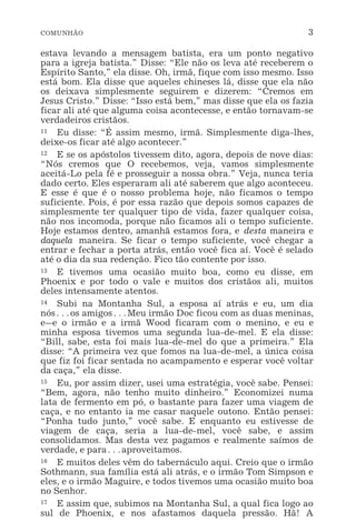 COMUNHÃO 3
estava levando a mensagem batista, era um ponto negativo
para a igreja batista.” Disse: “Ele não os leva até receberem o
Espírito Santo,” ela disse. Oh, irmã, fique com isso mesmo. Isso
está bom. Ela disse que aqueles chineses lá, disse que ela não
os deixava simplesmente seguirem e dizerem: “Cremos em
Jesus Cristo.” Disse: “Isso está bem,” mas disse que ela os fazia
ficar ali até que alguma coisa acontecesse, e então tornavam-se
verdadeiros cristãos.
11 Eu disse: “É assim mesmo, irmã. Simplesmente diga-lhes,
deixe-os ficar até algo acontecer.”
12 E se os apóstolos tivessem dito, agora, depois de nove dias:
“Nós cremos que O recebemos, veja, vamos simplesmente
aceitá-Lo pela fé e prosseguir a nossa obra.” Veja, nunca teria
dado certo. Eles esperaram ali até saberem que algo aconteceu.
E esse é que é o nosso problema hoje, não ficamos o tempo
suficiente. Pois, é por essa razão que depois somos capazes de
simplesmente ter qualquer tipo de vida, fazer qualquer coisa,
não nos incomoda, porque não ficamos ali o tempo suficiente.
Hoje estamos dentro, amanhã estamos fora, e desta maneira e
daquela maneira. Se ficar o tempo suficiente, você chegar a
entrar e fechar a porta atrás, então você fica aí. Você é selado
até o dia da sua redenção. Fico tão contente por isso.
13 E tivemos uma ocasião muito boa, como eu disse, em
Phoenix e por todo o vale e muitos dos cristãos ali, muitos
deles intensamente atentos.
14 Subi na Montanha Sul, a esposa aí atrás e eu, um dia
nós^os amigos^Meu irmão Doc ficou com as duas meninas,
e_e o irmão e a irmã Wood ficaram com o menino, e eu e
minha esposa tivemos uma segunda lua-de-mel. E ela disse:
“Bill, sabe, esta foi mais lua-de-mel do que a primeira.” Ela
disse: “A primeira vez que fomos na lua-de-mel, a única coisa
que fiz foi ficar sentada no acampamento e esperar você voltar
da caça,” ela disse.
15 Eu, por assim dizer, usei uma estratégia, você sabe. Pensei:
“Bem, agora, não tenho muito dinheiro.” Economizei numa
lata de fermento em pó, o bastante para fazer uma viagem de
caça, e no entanto ia me casar naquele outono. Então pensei:
“Ponha tudo junto,” você sabe. E enquanto eu estivesse de
viagem de caça, seria a lua-de-mel, você sabe, e assim
consolidamos. Mas desta vez pagamos e realmente saímos de
verdade, e para^aproveitamos.
16 E muitos deles vêm do tabernáculo aqui. Creio que o irmão
Sothmann, sua família está ali atrás, e o irmão Tom Simpson e
eles, e o irmão Maguire, e todos tivemos uma ocasião muito boa
no Senhor.
17 E assim que, subimos na Montanha Sul, a qual fica logo ao
sul de Phoenix, e nos afastamos daquela pressão. Hã! A
 