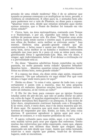 4 A PALAVRA FALADA
pressão de uma cidade moderna! Não é de se admirar que
quando as pessoas começam a se multiplicar na terra, pecado, e
violência se estabelecem. E olhei para lá, e sentados bem alto
para podermos ver o vale de Phoenix, eu disse para a esposa:
“Quantas vezes será, desde que estamos sentados aqui nestes
quinze minutos, que o Nome do Senhor foi tomado em vão
nessa cidade?”
18 Cerca, bem, na área metropolitana, contando com Tempe
e_e Sunnyslope, e por ali, suponho que esteja bem a um
milhão de pessoas nesse vale. Eu disse: “Trezentos anos atrás
não havia nada senão cactos e coiotes aqui. E provavelmente,
nos olhos do Senhor, seria melhor se estivesse assim.” Isso
mesmo. Embora uma grande_grande cidade que ali
construíram, e belas casas e assim por diante, é bonita. Mas
seria bom, seria melhor se os homens e mulheres estivessem
andando nas ruas para lá e para cá com as mãos para cima,
glorificando Deus e agradecendo-Lhe. Mas, em vez disso, é
xingar, agir indevidamente, beber. É só deixar a civilização vir
e a perversidade está aí.
19 Eu disse: “Quantos adultérios foram cometidos na noite
passada, na noite passada nesta cidade! Quantos bêbados!
Quantos lares^Quantas_quantas coisas desordenadas foram
feitas na última hora, nesta grande cidade!”
20 E a esposa me disse, ela disse então algo assim, enquanto
eu pensava: “De que adiantaria vir aqui então? Por que você
deixou o lugar onde mora para vir aqui?”
21 Então eu disse: “A coisa é esta, apesar de tudo isso, o que
certamente é assim com a maioria, mas há uma pequena
minoria ali embaixo. Quantas orações leais subiram ontem à
noite ali embaixo, só de virem ao culto?”
22 E Ele foi tão bom para conosco que as igrejas ficaram
lotadas antes do pôr-do-sol, que não se podia entrar no pátio
em volta do lugar. E aquelas organizações e assim por diante, e
o Senhor derramou Seu Espírito e os abençoou. E não evitei de
falar duro, simplesmente continuei batendo com o Evangelho.
E às vezes, claro, é meio duro, mas é da única maneira que sei.
É duro aqui. De maneira que será mais duro no juízo onde
teremos de responder por isso. Então, ao todo, foi uma coisa
gloriosa. E queremos agradecer à igreja aqui por orar e
manter-se conosco, e_e nos manter próximos da cruz.
23 E agora voltando para casa então, aqui, e eu teria vindo
esta manhã talvez para orar por alguns dos enfermos. Tenho
muitas das entrevistas que estão esperando, casos que, alguns
desses, atendi nos últimos dias desde que cheguei aqui,
esperando um mês desde que viajei. Assim que estão tentando
trazê-los o mais rápido que podem, trazê-los de diversos
lugares, onde se encontram.
 