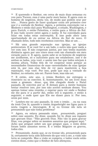 COMUNHÃO 5
24 E querendo o Senhor, em cerca de mais duas semanas eu
vou para Tucson, essa é uma parte mais baixa. E agora com os
homens de negócios, desta vez, de modo que podem orar por
isto^Nunca gosto de fazer qualquer coisa até primeiro crer
que é a vontade do Senhor. Agora, a próxima convenção vai a
Modesto e então dali para Washington, o estado, Washington, e
para Zurich, e então Palestina, e então para a África do Sul.
E isso tudo ocorre entre agora e junho. E fui convidado para
falar em todas estas convenções. E isso pode abrir uma
oportunidade de eu entrar na África do Sul de novo. O
chamado deles, todo mês recebemos convites. Mas se um^
25 Há uma grande separação nas igrejas, as igrejas
pentecostais. E se você for a um lado, o outro não quer nada a
ver com isso. E não cooperam juntos, por isso tenho mantido
distância agora por uns cinco anos com um chamado em meu
coração para ir. E agora, quem sabe se os homens de negócios
me acolherem, só o suficiente para me estabelecer, isso é de
ambos os lados, veja você, e assim isso faz que todos estejam à
mesma altura. Todos têm de vir cooperar nisso porque as
necessidades financeiras de suas_necessidades de suas igrejas
está lá, por isso elas têm de vir para manterem a boa
reputação, veja você. Por isso, pode que seja a vontade do
Senhor, no entanto, não sei. Parece bom, mas não sei.
26 E então, este ano, o irmão Borders me entregou o
itinerário ou os convites. E, honestamente, foi um livro duas
vezes a grossura desse, que têm chegado desde o Natal
passado, de convites por aí. É demais para a mente humana
tentar resolver isso, por isso não aceitei nenhum desses. Vou
apenas tomar uma reunião, e esperar para ver onde o Senhor
me diz para ir a partir daí, então irei à seguinte, e então à
seguinte, e onde quer que Ele me disser para ir. Por isso,
orem por mim.
27 Lembro-me no ano passado, lá com o irmão^ou na casa
da irmã Cox lá, quando o irmão Arganbright me ligou para ir
nesta viagem a Ancoragem. E se eu tivesse ido nela só
presumindo que não tinha problema?
28 Agora, eu estava pensando nisso, presumindo, preguei
sobre esse assunto. Eu disse, quando fui lá, disse aos rapazes
que gravam fitas: “Não gravem fitas. Não vão lá para gravar
fitas, vou pregar sobre os mesmos assuntos que preguei aqui.”
Acho que preguei sobre um que preguei aqui, o resto deles
foram todos assuntos novos. E o irmão Maguire os gravou,
todos eles.
29 Presumindo. Assim que, se eu tivesse ido, presumindo para
lá, certamente teria sido diferente do que veio a ser, a visão não
teria se cumprido. Mas a visão se cumpriu, e todos vocês estão
cientes disso, como que o Senhor de fato abençoou.
 