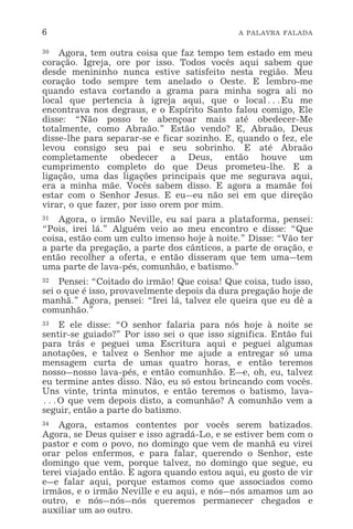 6 A PALAVRA FALADA
30 Agora, tem outra coisa que faz tempo tem estado em meu
coração. Igreja, ore por isso. Todos vocês aqui sabem que
desde menininho nunca estive satisfeito nesta região. Meu
coração todo sempre tem anelado o Oeste. E lembro-me
quando estava cortando a grama para minha sogra ali no
local que pertencia à igreja aqui, que o local^Eu me
encontrava nos degraus, e o Espírito Santo falou comigo, Ele
disse: “Não posso te abençoar mais até obedecer-Me
totalmente, como Abraão.” Estão vendo? E, Abraão, Deus
disse-lhe para separar-se e ficar sozinho. E, quando o fez, ele
levou consigo seu pai e seu sobrinho. E até Abraão
completamente obedecer a Deus, então houve um
cumprimento completo do que Deus prometeu-lhe. E a
ligação, uma das ligações principais que me segurava aqui,
era a minha mãe. Vocês sabem disso. E agora a mamãe foi
estar com o Senhor Jesus. E eu_eu não sei em que direção
virar, o que fazer, por isso orem por mim.
31 Agora, o irmão Neville, eu saí para a plataforma, pensei:
“Pois, irei lá.” Alguém veio ao meu encontro e disse: “Que
coisa, estão com um culto imenso hoje à noite.” Disse: “Vão ter
a parte da pregação, a parte dos cânticos, a parte de oração, e
então recolher a oferta, e então disseram que tem uma_tem
uma parte de lava-pés, comunhão, e batismo.”
32 Pensei: “Coitado do irmão! Que coisa! Que coisa, tudo isso,
sei o que é isso, provavelmente depois da dura pregação hoje de
manhã.” Agora, pensei: “Irei lá, talvez ele queira que eu dê a
comunhão.”
33 E ele disse: “O senhor falaria para nós hoje à noite se
sentir-se guiado?” Por isso sei o que isso significa. Então fui
para trás e peguei uma Escritura aqui e peguei algumas
anotações, e talvez o Senhor me ajude a entregar só uma
mensagem curta de umas quatro horas, e então teremos
nosso_nosso lava-pés, e então comunhão. E_e, oh, eu, talvez
eu termine antes disso. Não, eu só estou brincando com vocês.
Uns vinte, trinta minutos, e então teremos o batismo, lava-
^O que vem depois disto, a comunhão? A comunhão vem a
seguir, então a parte do batismo.
34 Agora, estamos contentes por vocês serem batizados.
Agora, se Deus quiser e isso agradá-Lo, e se estiver bem com o
pastor e com o povo, no domingo que vem de manhã eu virei
orar pelos enfermos, e para falar, querendo o Senhor, este
domingo que vem, porque talvez, no domingo que segue, eu
terei viajado então. E agora quando estou aqui, eu gosto de vir
e_e falar aqui, porque estamos como que associados como
irmãos, e o irmão Neville e eu aqui, e nós_nós amamos um ao
outro, e nós_nós_nós queremos permanecer chegados e
auxiliar um ao outro.
 