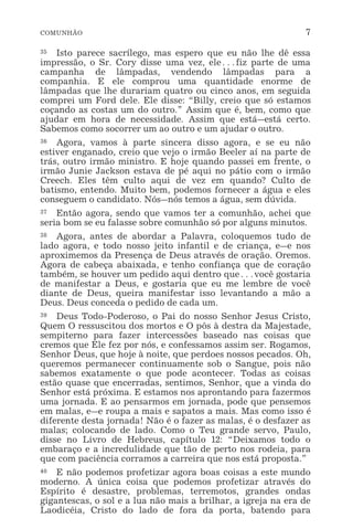 COMUNHÃO 7
35 Isto parece sacrílego, mas espero que eu não lhe dê essa
impressão, o Sr. Cory disse uma vez, ele^fiz parte de uma
campanha de lâmpadas, vendendo lâmpadas para a
companhia. E ele comprou uma quantidade enorme de
lâmpadas que lhe durariam quatro ou cinco anos, em seguida
comprei um Ford dele. Ele disse: “Billy, creio que só estamos
coçando as costas um do outro.” Assim que é, bem, como que
ajudar em hora de necessidade. Assim que está_está certo.
Sabemos como socorrer um ao outro e um ajudar o outro.
36 Agora, vamos à parte sincera disso agora, e se eu não
estiver enganado, creio que vejo o irmão Beeler aí na parte de
trás, outro irmão ministro. E hoje quando passei em frente, o
irmão Junie Jackson estava de pé aqui no pátio com o irmão
Creech. Eles têm culto aqui de vez em quando? Culto de
batismo, entendo. Muito bem, podemos fornecer a água e eles
conseguem o candidato. Nós_nós temos a água, sem dúvida.
37 Então agora, sendo que vamos ter a comunhão, achei que
seria bom se eu falasse sobre comunhão só por alguns minutos.
38 Agora, antes de abordar a Palavra, coloquemos tudo de
lado agora, e todo nosso jeito infantil e de criança, e_e nos
aproximemos da Presença de Deus através de oração. Oremos.
Agora de cabeça abaixada, e tenho confiança que de coração
também, se houver um pedido aqui dentro que^você gostaria
de manifestar a Deus, e gostaria que eu me lembre de você
diante de Deus, queira manifestar isso levantando a mão a
Deus. Deus conceda o pedido de cada um.
39 Deus Todo-Poderoso, o Pai do nosso Senhor Jesus Cristo,
Quem O ressuscitou dos mortos e O pôs à destra da Majestade,
sempiterno para fazer intercessões baseado nas coisas que
cremos que Ele fez por nós, e confessamos assim ser. Rogamos,
Senhor Deus, que hoje à noite, que perdoes nossos pecados. Oh,
queremos permanecer continuamente sob o Sangue, pois não
sabemos exatamente o que pode acontecer. Todas as coisas
estão quase que encerradas, sentimos, Senhor, que a vinda do
Senhor está próxima. E estamos nos aprontando para fazermos
uma jornada. E ao pensarmos em jornada, pode que pensemos
em malas, e_e roupa a mais e sapatos a mais. Mas como isso é
diferente desta jornada! Não é o fazer as malas, é o desfazer as
malas; colocando de lado. Como o Teu grande servo, Paulo,
disse no Livro de Hebreus, capítulo 12: “Deixamos todo o
embaraço e a incredulidade que tão de perto nos rodeia, para
que com paciência corramos a carreira que nos está proposta.”
40 E não podemos profetizar agora boas coisas a este mundo
moderno. A única coisa que podemos profetizar através do
Espírito é desastre, problemas, terremotos, grandes ondas
gigantescas, o sol e a lua não mais a brilhar, a igreja na era de
Laodicéia, Cristo do lado de fora da porta, batendo para
 