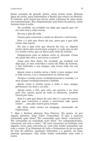 COMUNHÃO 9
Eram ocasiões de grande júbilo, estas festas eram. Bebiam
água da rocha, para representar a Rocha que estava no deserto.
E comiam, pelo maná que havia caído centenas de anos atrás,
em comemoração. Era simplesmente uma festa da páscoa, como
teremos hoje à noite.
Na verdade, na verdade vos digo que aquele que crê
em mim tem a vida eterna.
Eu sou o pão da vida.
Vossos pais comeram o maná no deserto e morreram.
Este é o pão que desce do céu, para que o que dele
comer não morra.
Eu sou o pão vivo que desceu do céu; se alguém
comer deste pão viverá para sempre; e o pão que eu der
é a minha carne, que eu darei pela vida do mundo.
Disputavam pois os judeus entre si, dizendo: Como
nos pode dar este a sua carne a comer?
Jesus pois lhes disse: Na verdade, na verdade vos
digo que, se não comerdes a carne do Filho do homem,
e não beberdes o seu sangue, não tereis vida em vós
mesmos.
Quem come a minha carne e bebe o meu sangue tem
a vida eterna, e eu o ressuscitarei no último dia.
Porque a minha carne verdadeiramente é comida, e o
meu sangue verdadeiramente é bebida.
Quem come a minha carne e bebe o meu sangue
permanece em mim e eu nele.
Assim como o Pai, que vive, me enviou, e eu vivo
pelo Pai, assim, quem de mim se alimenta, também
viverá por mim.
Este é o pão que desce do céu; não é o caso de vossos
pais, que comeram o maná e morreram; mas quem
comer^este pão viverá para sempre.
Ele disse estas coisas na sinagoga, ensinando em
Cafarnaum.
46 Que o Senhor abençoe Sua Palavra. Eu quero, só por
alguns minutos, falar sobre Comunhão. O que a palavra
comunhão quer dizer? Ter comunhão quer dizer “conversar.”
Ter comunhão na realidade quer dizer “ter companheirismo,
conversar um com o outro.” Se você conversar no telefone com
alguém, tiver uma conversa aí, você está tendo comunhão um
com o outro. E se fôssemos de lado e ficássemos de pé na parte
de trás do edifício, qualquer indivíduo e o pastor, ou duas
pessoas quaisquer, elas estão tendo comunhão uma com a
outra.
 