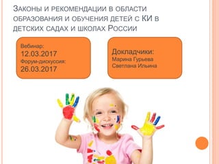 ЗАКОНЫ И РЕКОМЕНДАЦИИ В ОБЛАСТИ
ОБРАЗОВАНИЯ И ОБУЧЕНИЯ ДЕТЕЙ С КИ В
ДЕТСКИХ САДАХ И ШКОЛАХ РОССИИ
Вебинар:
12.03.2017
Форум-дискуссия:
26.03.2017
Докладчики:
Марина Гурьева
Светлана Ильина
 