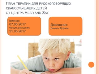 ПЛАН ТЕРАПИИ ДЛЯ РУССКОГОВОРЯЩИХ
СЛАБОСЛЫШАЩИХ ДЕТЕЙ
ОТ ЦЕНТРА HEAR AND SAY
Вебинар:
07.05.2017
Форум-дискуссия:
21.05.2017
Докладчик:
Димити Дорнан
 